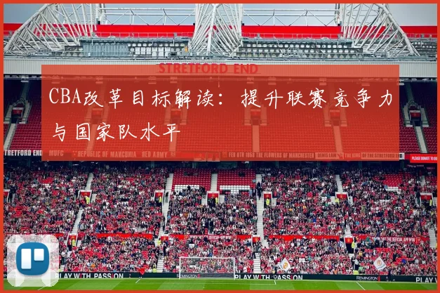 CBA改革目标解读:提升联赛竞争力与国家队水平