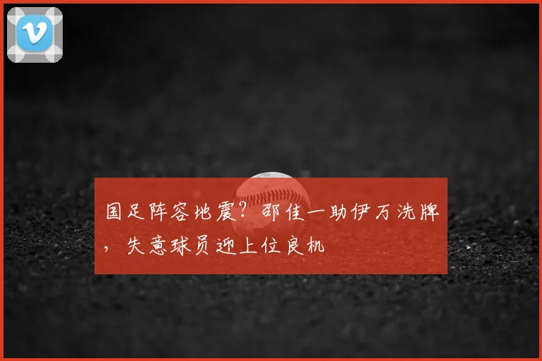 国足阵容地震?邵佳一助伊万洗牌,失意球员迎上位良机