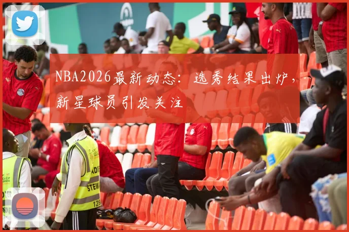 NBA2026最新动态:选秀结果出炉,新星球员引发关注