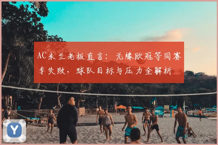 AC米兰老板直言：无缘欧冠等同赛季失败，球队目标与压力全解析