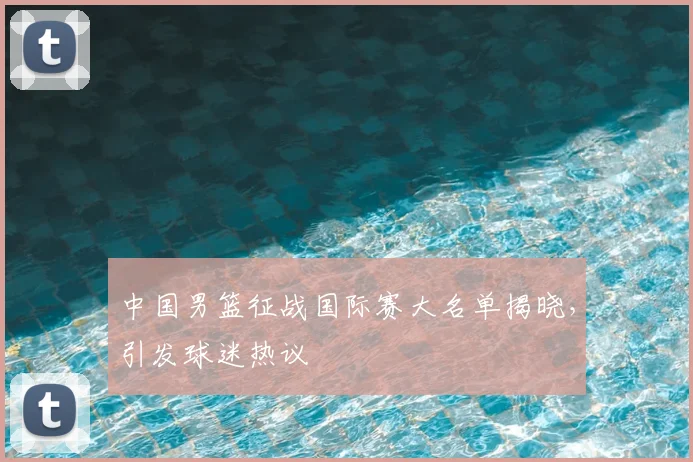 中国男篮征战国际赛大名单揭晓，引发球迷热议
