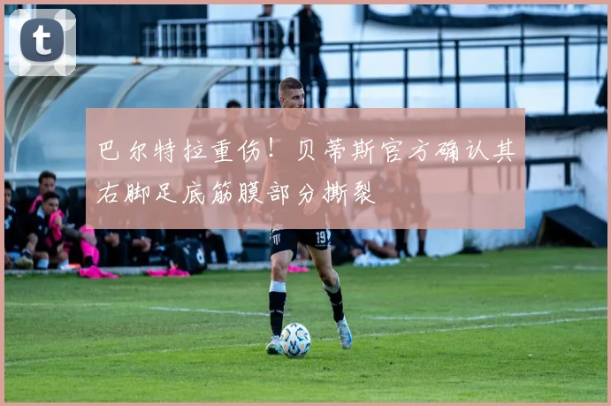 巴尔特拉重伤！贝蒂斯官方确认其右脚足底筋膜部分撕裂