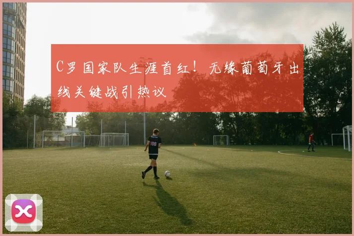 C罗国家队生涯首红!无缘葡萄牙出线关键战引热议