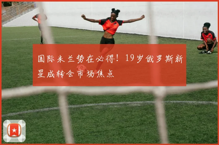 国际米兰势在必得!19岁俄罗斯新星成转会市场焦点