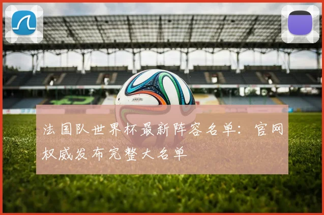 法国队世界杯最新阵容名单:官网权威发布完整大名单