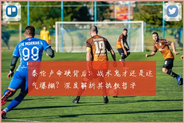 泰伦卢命硬背后：战术鬼才还是运气爆棚？深度解析其执教哲学