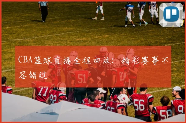 CBA篮球直播全程回放:精彩赛事不容错过