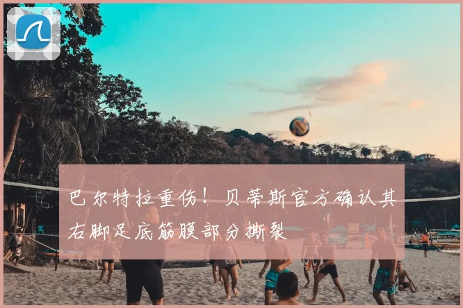巴尔特拉重伤！贝蒂斯官方确认其右脚足底筋膜部分撕裂