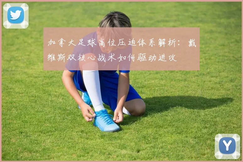 加拿大足球高位压迫体系解析：戴维斯双核心战术如何驱动进攻