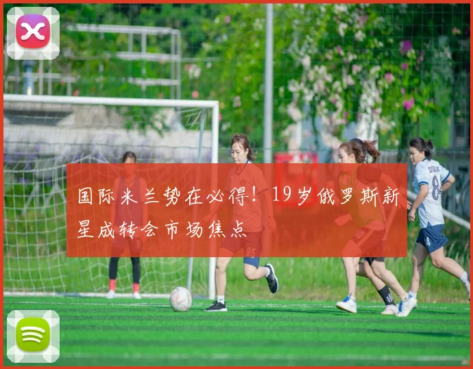 国际米兰势在必得！19岁俄罗斯新星成转会市场焦点