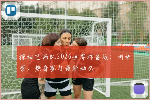 探秘巴西队2026世界杯备战:训练营、热身赛与最新动态