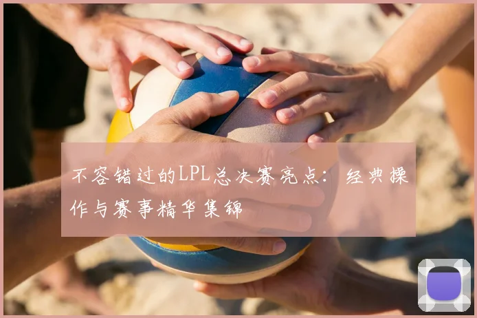 不容错过的LPL总决赛亮点：经典操作与赛事精华集锦