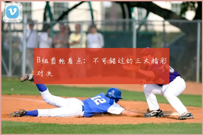 B组首轮看点:不可错过的三大精彩对决