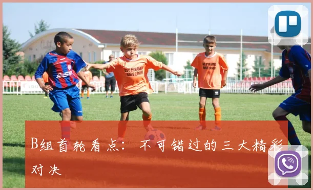 B组首轮看点:不可错过的三大精彩对决