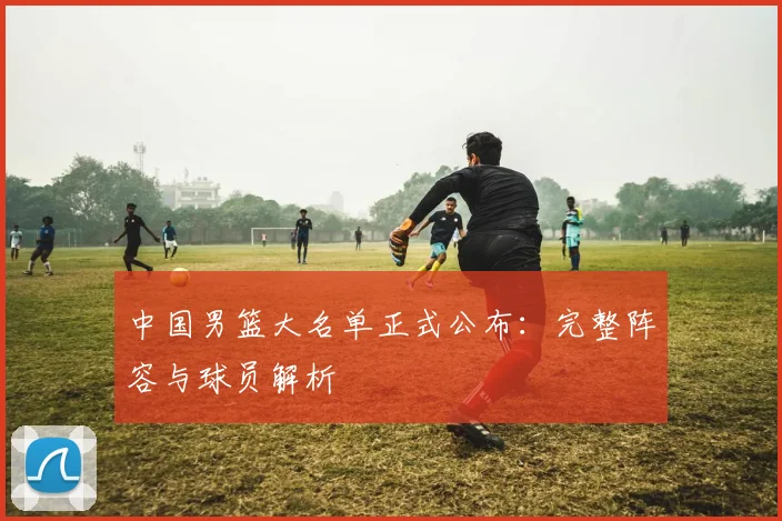 中国男篮大名单正式公布：完整阵容与球员解析